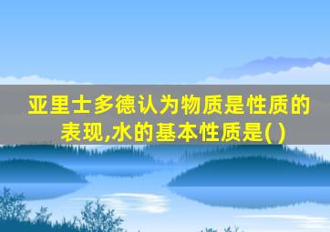 亚里士多德认为物质是性质的表现,水的基本性质是( )